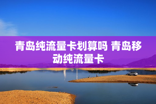 青岛纯流量卡划算吗 青岛移动纯流量卡