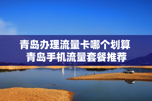 青岛办理流量卡哪个划算 青岛手机流量套餐推荐