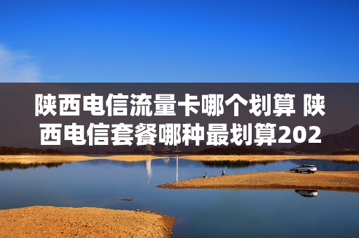 陕西电信流量卡哪个划算 陕西电信套餐哪种最划算2023