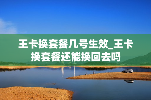 王卡换套餐几号生效_王卡换套餐还能换回去吗