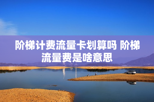 阶梯计费流量卡划算吗 阶梯流量费是啥意思