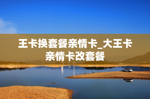 王卡换套餐亲情卡_大王卡亲情卡改套餐