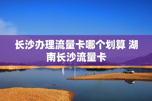 长沙办理流量卡哪个划算 湖南长沙流量卡