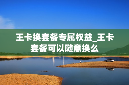 王卡换套餐专属权益_王卡套餐可以随意换么