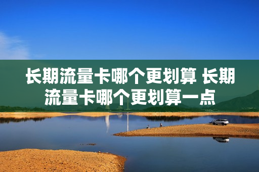 长期流量卡哪个更划算 长期流量卡哪个更划算一点