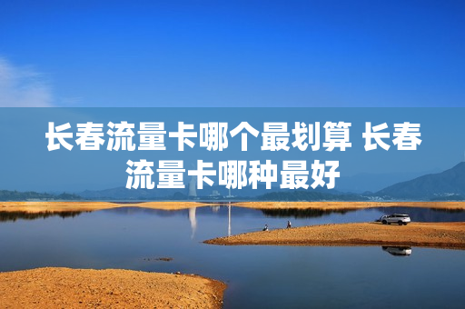 长春流量卡哪个最划算 长春流量卡哪种最好