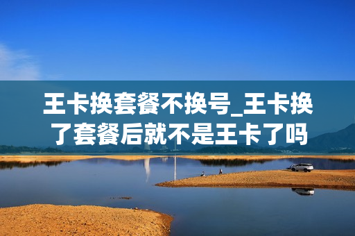 王卡换套餐不换号_王卡换了套餐后就不是王卡了吗