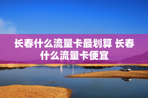 长春什么流量卡最划算 长春什么流量卡便宜