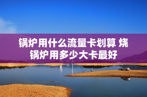 锅炉用什么流量卡划算 烧锅炉用多少大卡最好