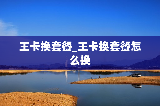 王卡换套餐_王卡换套餐怎么换