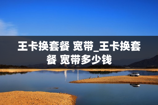 王卡换套餐 宽带_王卡换套餐 宽带多少钱
