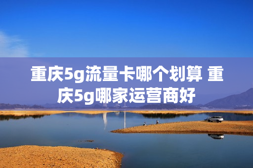 重庆5g流量卡哪个划算 重庆5g哪家运营商好
