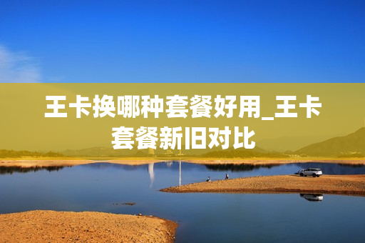 王卡换哪种套餐好用_王卡套餐新旧对比