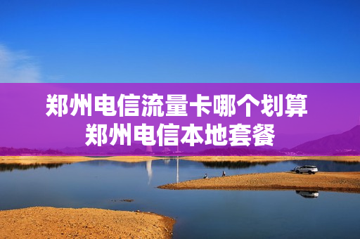 郑州电信流量卡哪个划算 郑州电信本地套餐