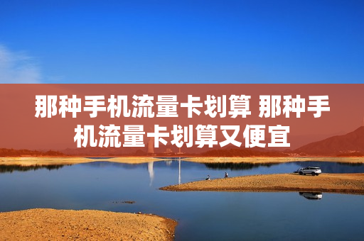 那种手机流量卡划算 那种手机流量卡划算又便宜