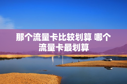 那个流量卡比较划算 哪个流量卡最划算
