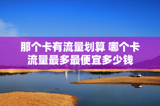 那个卡有流量划算 哪个卡流量最多最便宜多少钱