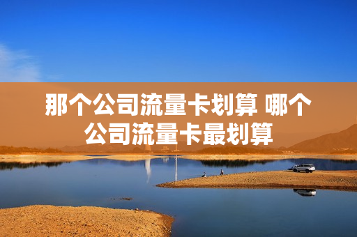 那个公司流量卡划算 哪个公司流量卡最划算