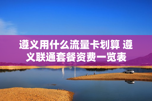 遵义用什么流量卡划算 遵义联通套餐资费一览表