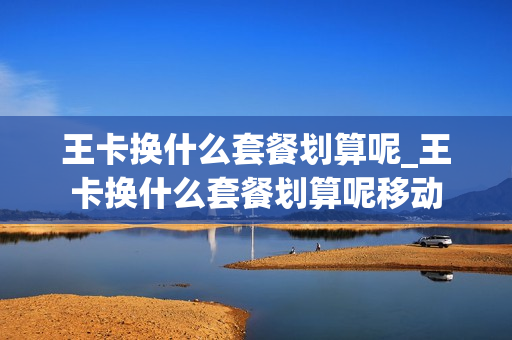 王卡换什么套餐划算呢_王卡换什么套餐划算呢移动