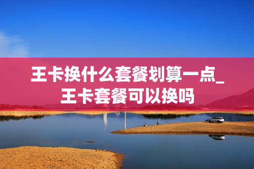 王卡换什么套餐划算一点_王卡套餐可以换吗