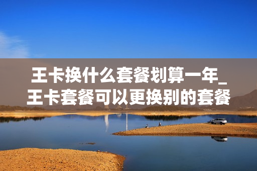 王卡换什么套餐划算一年_王卡套餐可以更换别的套餐吗