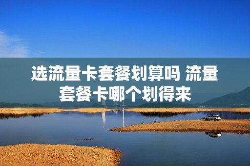 选流量卡套餐划算吗 流量套餐卡哪个划得来