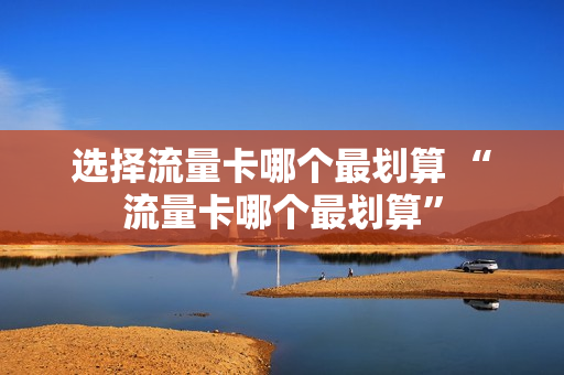 选择流量卡哪个最划算 “流量卡哪个最划算”