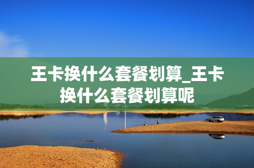 王卡换什么套餐划算_王卡换什么套餐划算呢