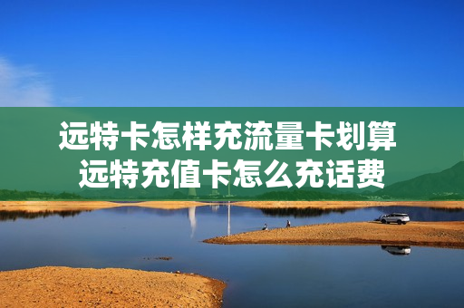 远特卡怎样充流量卡划算 远特充值卡怎么充话费