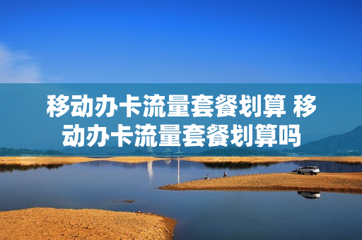 移动办卡流量套餐划算 移动办卡流量套餐划算吗
