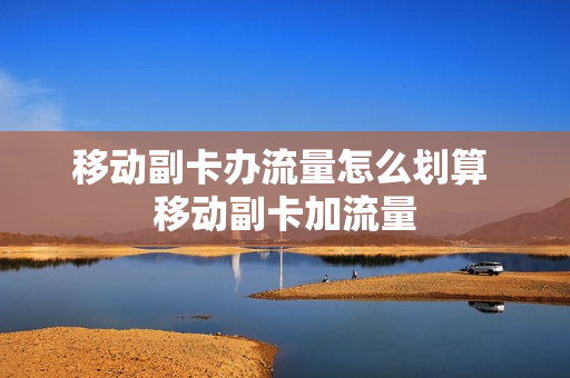 移动副卡办流量怎么划算 移动副卡加流量
