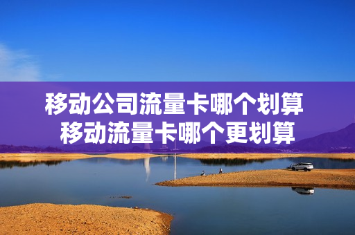 移动公司流量卡哪个划算 移动流量卡哪个更划算