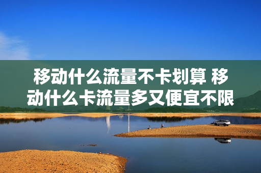 移动什么流量不卡划算 移动什么卡流量多又便宜不限速