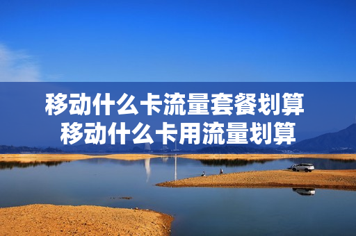 移动什么卡流量套餐划算 移动什么卡用流量划算