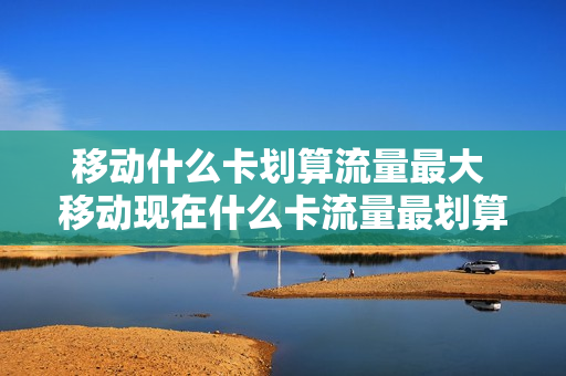 移动什么卡划算流量最大 移动现在什么卡流量最划算