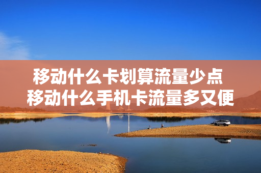 移动什么卡划算流量少点 移动什么手机卡流量多又便宜