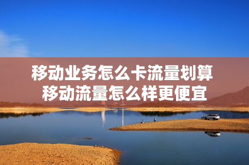 移动业务怎么卡流量划算 移动流量怎么样更便宜