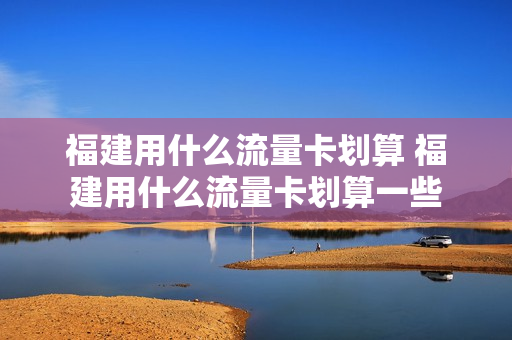 福建用什么流量卡划算 福建用什么流量卡划算一些