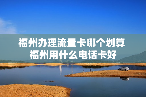 福州办理流量卡哪个划算 福州用什么电话卡好