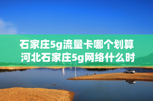 石家庄5g流量卡哪个划算 河北石家庄5g网络什么时候普及