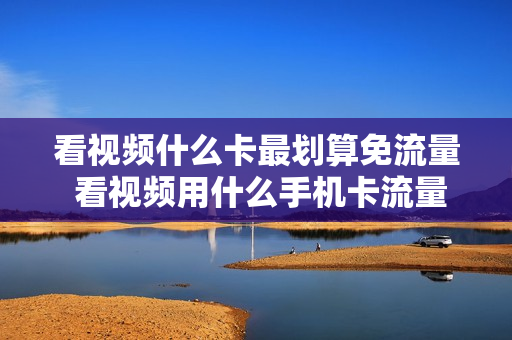 看视频什么卡最划算免流量 看视频用什么手机卡流量多