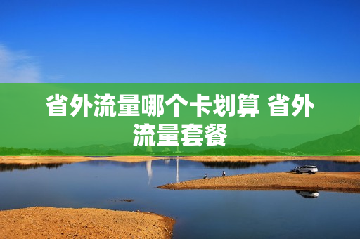 省外流量哪个卡划算 省外流量套餐