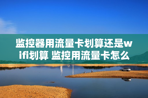 监控器用流量卡划算还是wifi划算 监控用流量卡怎么选合适