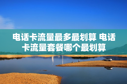电话卡流量最多最划算 电话卡流量套餐哪个最划算