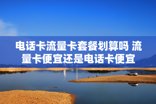 电话卡流量卡套餐划算吗 流量卡便宜还是电话卡便宜