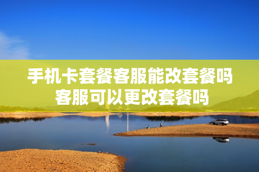 手机卡套餐客服能改套餐吗 客服可以更改套餐吗