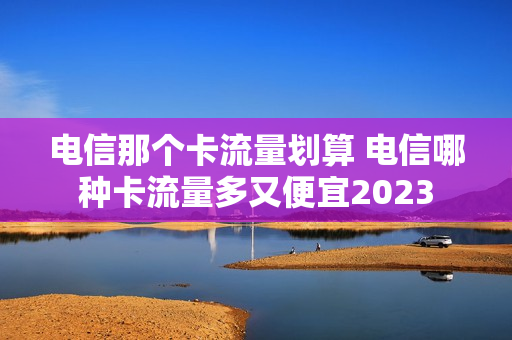 电信那个卡流量划算 电信哪种卡流量多又便宜2023