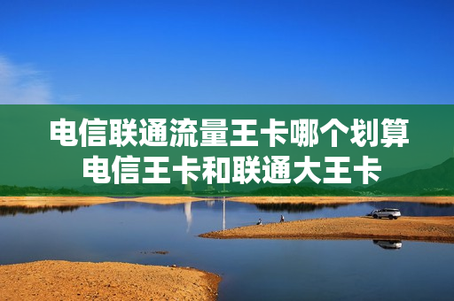 电信联通流量王卡哪个划算 电信王卡和联通大王卡