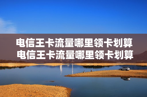 电信王卡流量哪里领卡划算 电信王卡流量哪里领卡划算呢